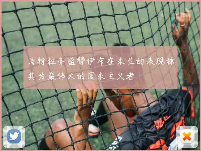 马特拉齐盛赞伊布在米兰的表现称其为最伟大的国米主义者